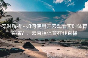 实时解析 - 如何使用开云观看实时体育直播？，云直播体育在线直播