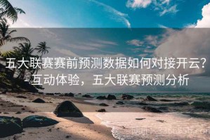 五大联赛赛前预测数据如何对接开云？ - 互动体验，五大联赛预测分析