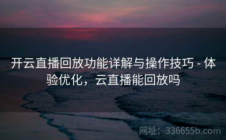 开云直播回放功能详解与操作技巧 - 体验优化，云直播能回放吗