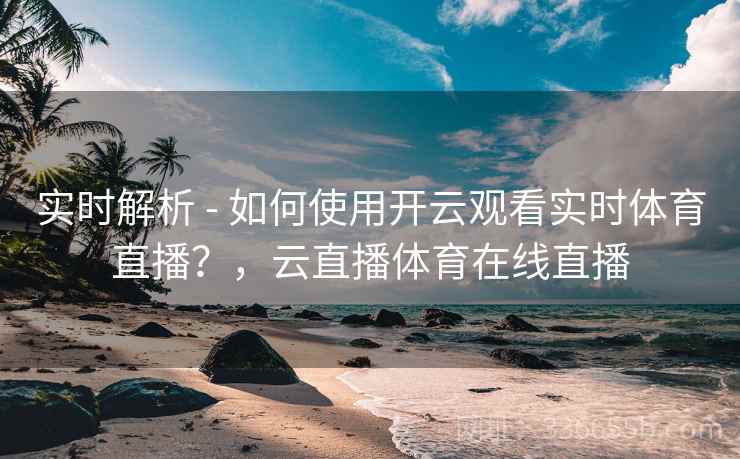 实时解析 - 如何使用开云观看实时体育直播？，云直播体育在线直播