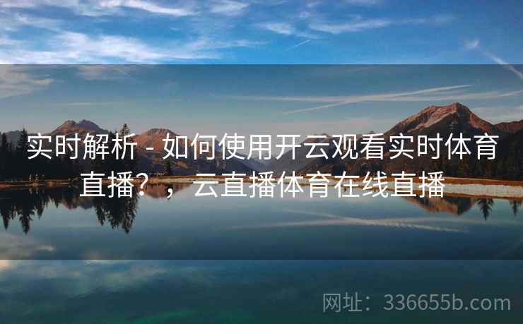 实时解析 - 如何使用开云观看实时体育直播？，云直播体育在线直播