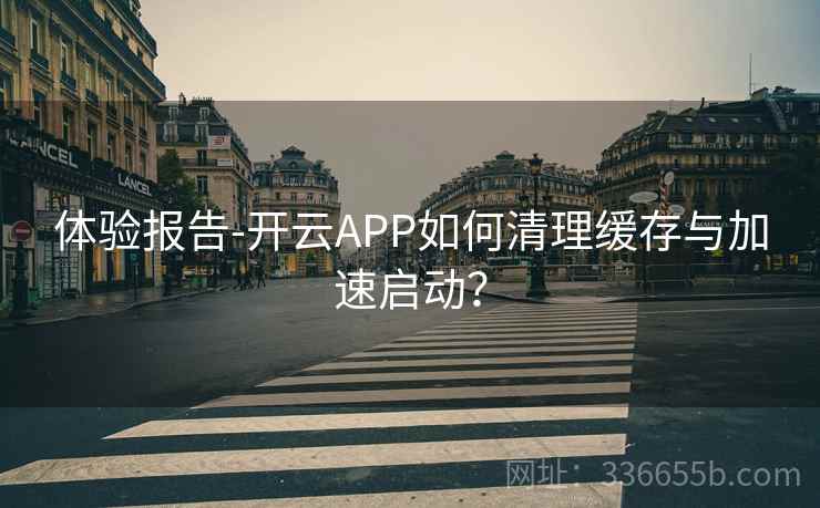 体验报告-开云APP如何清理缓存与加速启动？