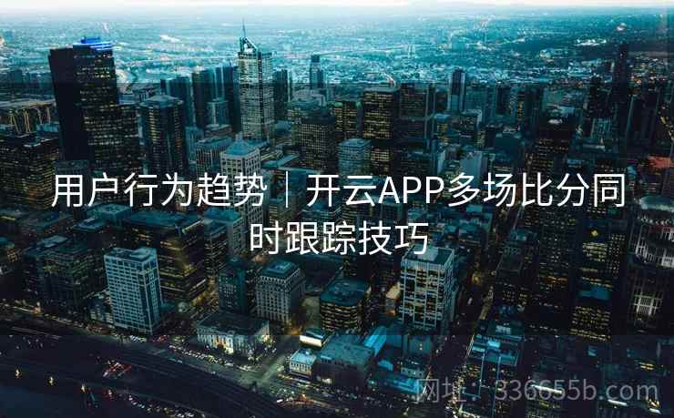 用户行为趋势｜开云APP多场比分同时跟踪技巧