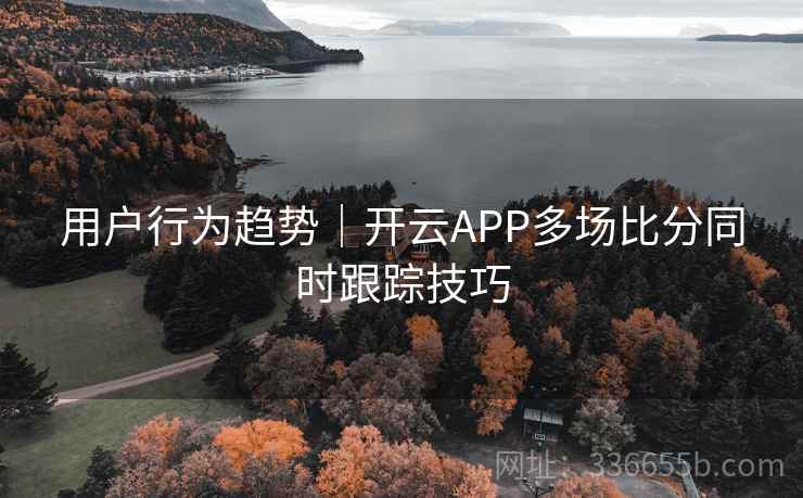 用户行为趋势｜开云APP多场比分同时跟踪技巧
