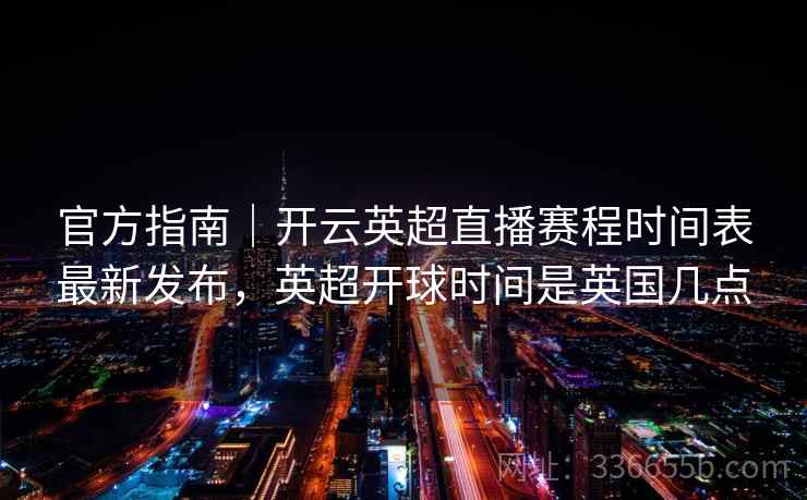 官方指南｜开云英超直播赛程时间表最新发布，英超开球时间是英国几点