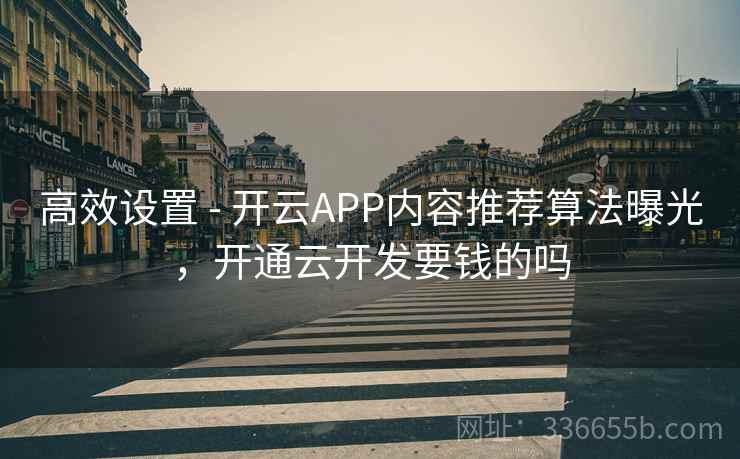 高效设置 - 开云APP内容推荐算法曝光，开通云开发要钱的吗
