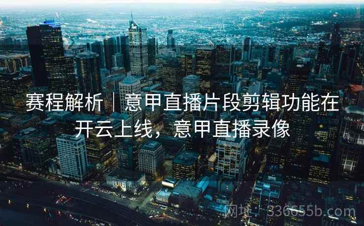 赛程解析｜意甲直播片段剪辑功能在开云上线，意甲直播录像