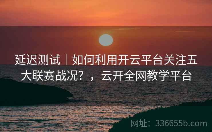 延迟测试｜如何利用开云平台关注五大联赛战况？，云开全网教学平台