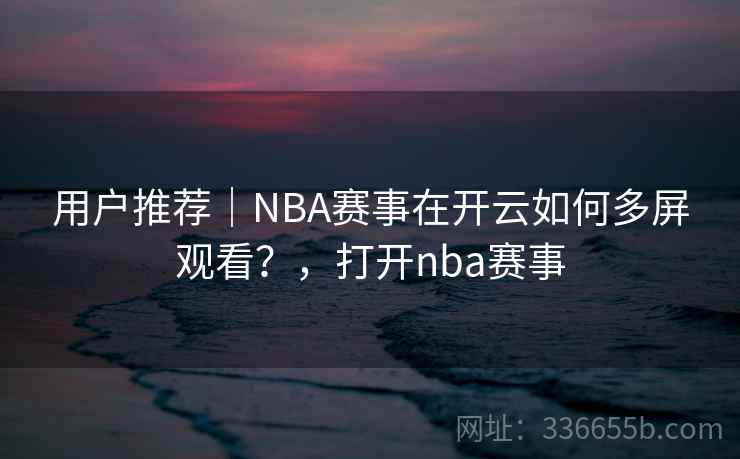 用户推荐｜NBA赛事在开云如何多屏观看？，打开nba赛事