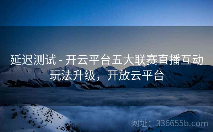 延迟测试 - 开云平台五大联赛直播互动玩法升级，开放云平台