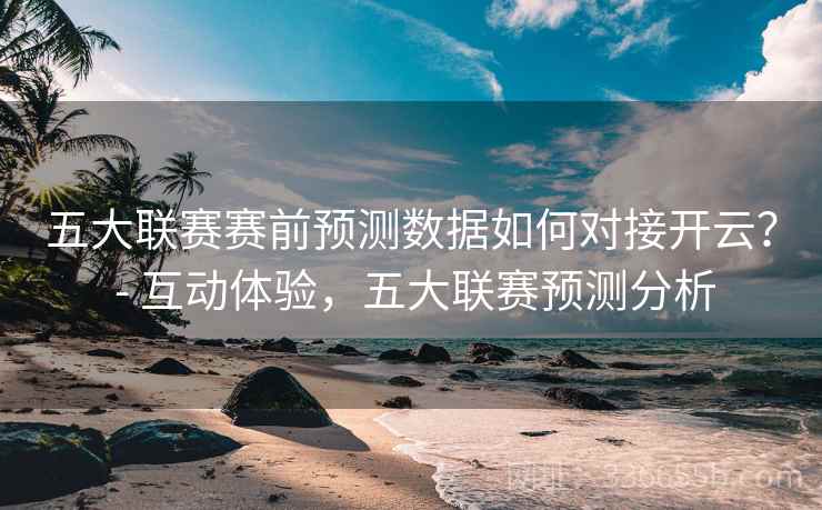 五大联赛赛前预测数据如何对接开云？ - 互动体验，五大联赛预测分析